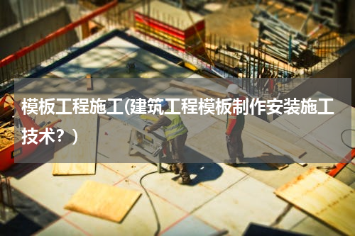 模板工程施工(建筑工程模板制作安装施工技术？)