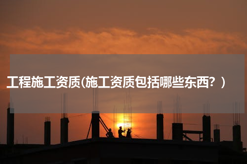 工程施工资质(施工资质包括哪些东西？)