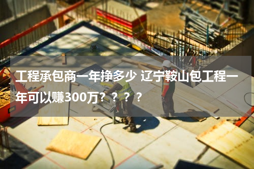 工程承包商一年挣多少 辽宁鞍山包工程一年可以赚300万？？？？