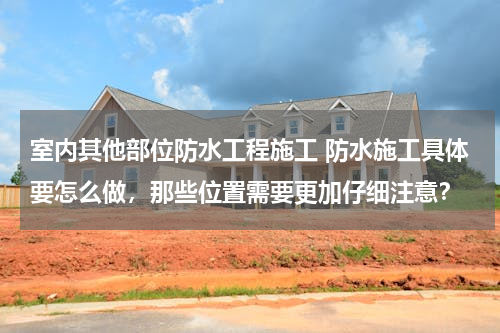 室内其他部位防水工程施工 防水施工具体要怎么做，那些位置需要更加仔细注意？