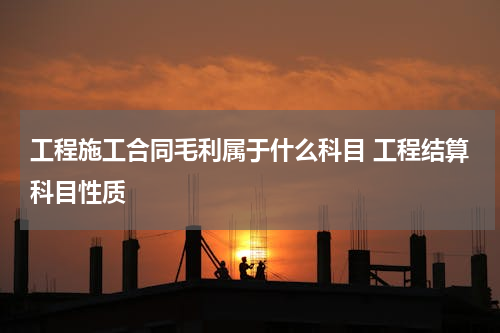 工程施工合同毛利属于什么科目 工程结算科目性质