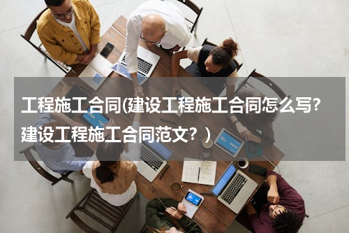工程施工合同(建设工程施工合同怎么写？建设工程施工合同范文？)