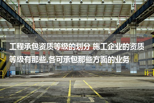 工程承包资质等级的划分 施工企业的资质等级有那些,各可承包那些方面的业务