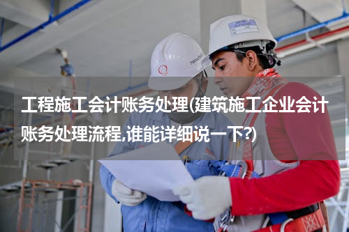 工程施工会计账务处理(建筑施工企业会计账务处理流程,谁能详细说一下?)