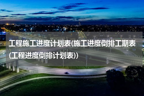 工程施工进度计划表(施工进度倒排工期表(工程进度倒排计划表))