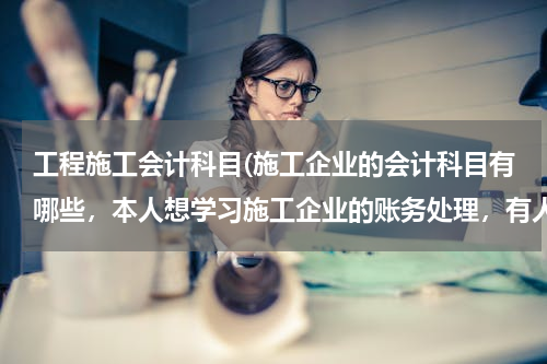 工程施工会计科目(施工企业的会计科目有哪些，本人想学习施工企业的账务处理，有人是施工企业的会计吗？方便留下QQ吗？)