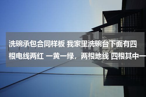 洗碗承包合同样板 我家里洗碗台下面有四根电线两红 一黄一绿，两根地线 四根其中一根红色带电！