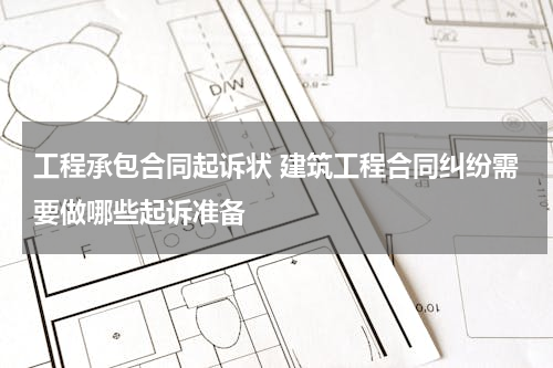 工程承包合同起诉状 建筑工程合同纠纷需要做哪些起诉准备
