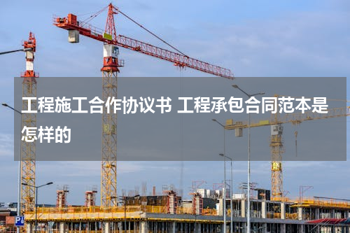 工程施工合作协议书 工程承包合同范本是怎样的