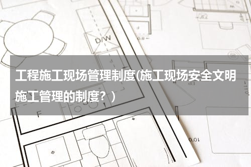 工程施工现场管理制度(施工现场安全文明施工管理的制度？)
