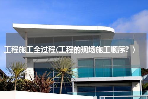 工程施工全过程(工程的现场施工顺序？)