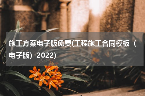 施工方案电子版免费(工程施工合同模板（电子版）2022)