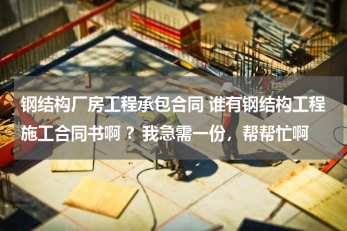 钢结构厂房工程承包合同 谁有钢结构工程施工合同书啊 ？我急需一份，帮帮忙啊