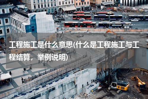 工程施工是什么意思(什么是工程施工与工程结算，举例说明)