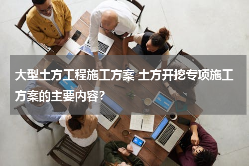 大型土方工程施工方案 土方开挖专项施工方案的主要内容？