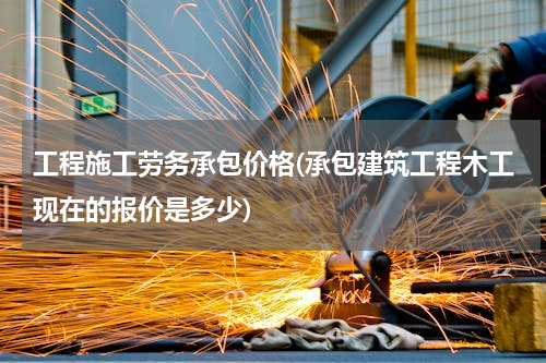 工程施工劳务承包价格(承包建筑工程木工现在的报价是多少)