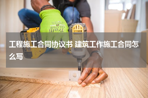 工程施工合同协议书 建筑工作施工合同怎么写