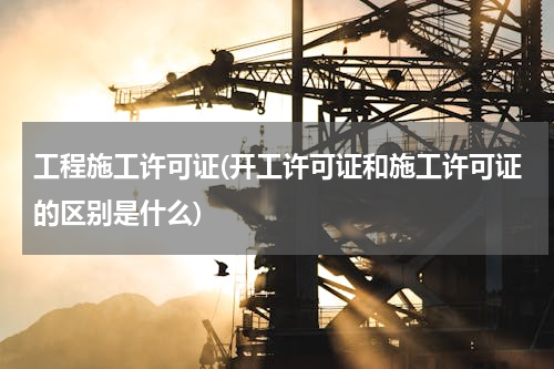 工程施工许可证(开工许可证和施工许可证的区别是什么)