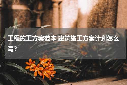 工程施工方案范本 建筑施工方案计划怎么写？