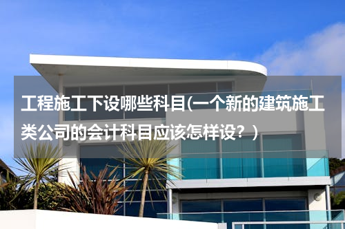 工程施工下设哪些科目(一个新的建筑施工类公司的会计科目应该怎样设？)