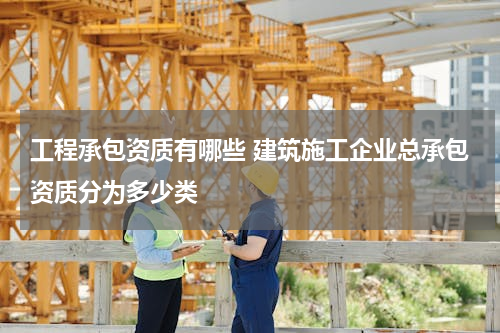 工程承包资质有哪些 建筑施工企业总承包资质分为多少类