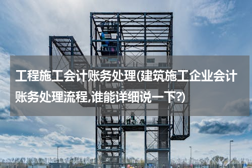 工程施工会计账务处理(建筑施工企业会计账务处理流程,谁能详细说一下?)