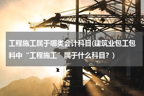 工程施工属于哪类会计科目(建筑业包工包料中“工程施工”属于什么科目？)
