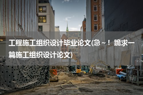 工程施工组织设计毕业论文(急～！跪求一篇施工组织设计论文)