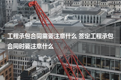 工程承包合同需要注意什么 签定工程承包合同时要注意什么