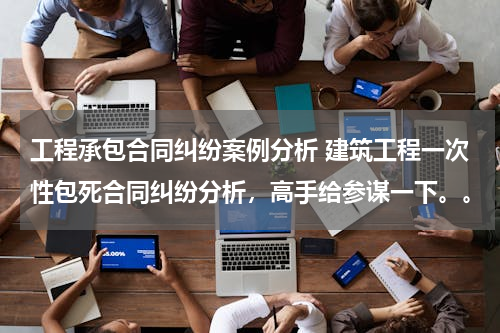 工程承包合同纠纷案例分析 建筑工程一次性包死合同纠纷分析，高手给参谋一下。。