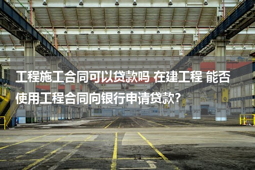 工程施工合同可以贷款吗 在建工程 能否使用工程合同向银行申请贷款？