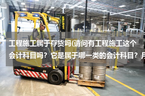 工程施工属于存货吗(请问有工程施工这个会计科目吗？它是属于哪一类的会计科目？月底要做什么样的处理)
