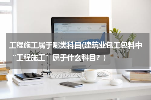工程施工属于哪类科目(建筑业包工包料中“工程施工”属于什么科目？)