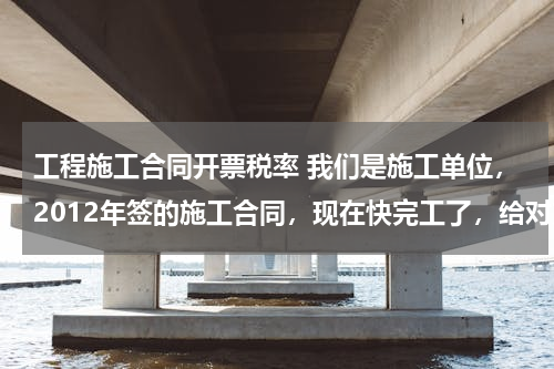 工程施工合同开票税率 我们是施工单位，2012年签的施工合同，现在快完工了，给对方开票税率是按11%，还是按当时的3%开