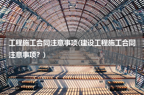 工程施工合同注意事项(建设工程施工合同注意事项？)