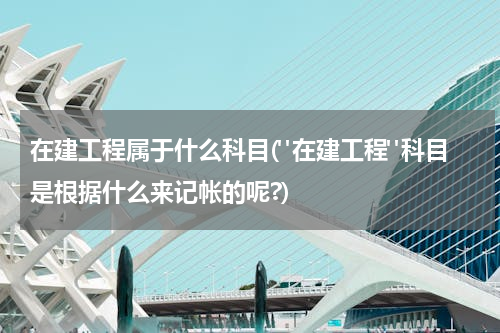 在建工程属于什么科目("在建工程"科目是根据什么来记帐的呢?)