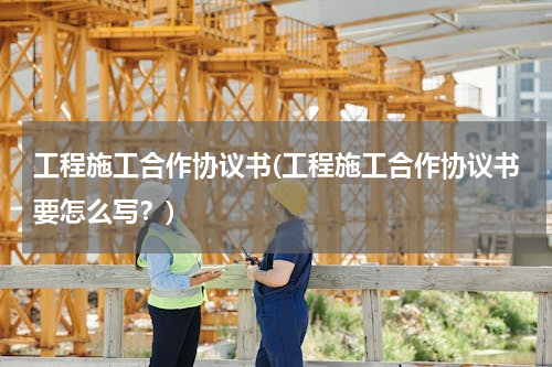 工程施工合作协议书(工程施工合作协议书要怎么写？)