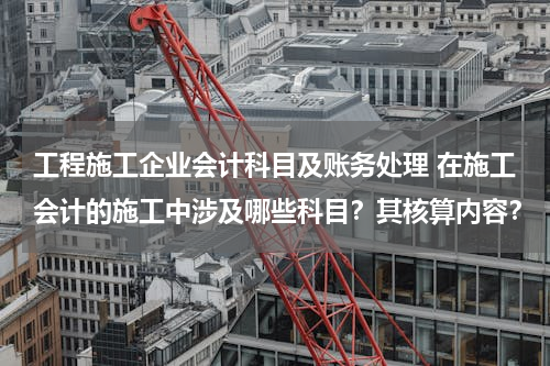 工程施工企业会计科目及账务处理 在施工会计的施工中涉及哪些科目？其核算内容？