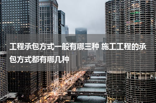 工程承包方式一般有哪三种 施工工程的承包方式都有哪几种