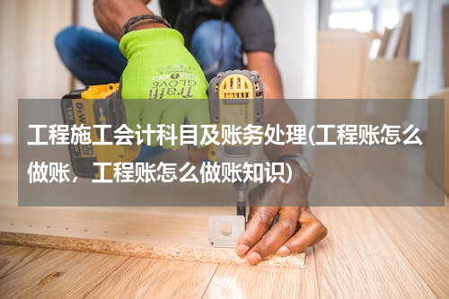 工程施工会计科目及账务处理(工程账怎么做账，工程账怎么做账知识)