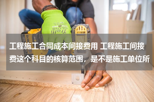 工程施工合同成本间接费用 工程施工间接费这个科目的核算范围，是不是施工单位所