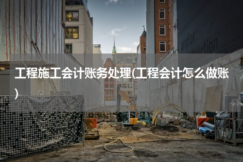 工程施工会计账务处理(工程会计怎么做账)