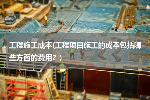 工程施工成本(工程项目施工的成本包括哪些方面的费用？)