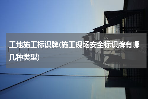 工地施工标识牌(施工现场安全标识牌有哪几种类型)