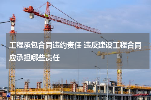 工程承包合同违约责任 违反建设工程合同应承担哪些责任