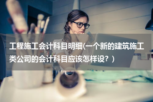 工程施工会计科目明细(一个新的建筑施工类公司的会计科目应该怎样设？)