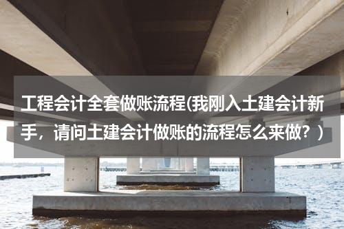 工程会计全套做账流程(我刚入土建会计新手，请问土建会计做账的流程怎么来做？)