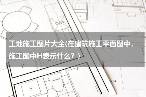工地施工图片大全(在建筑施工平面图中，施工图中H表示什么？)