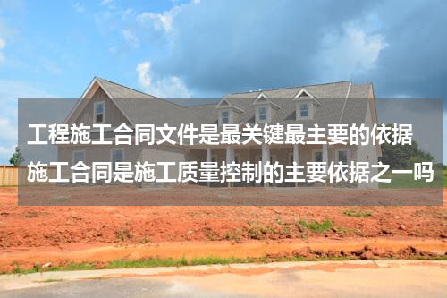 工程施工合同文件是最关键最主要的依据 施工合同是施工质量控制的主要依据之一吗