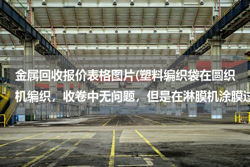 金属回收报价表格图片(塑料编织袋在圆织机编织，收卷中无问题，但是在淋膜机涂膜过程中打折出现打折现象，是编织问题，还是涂)